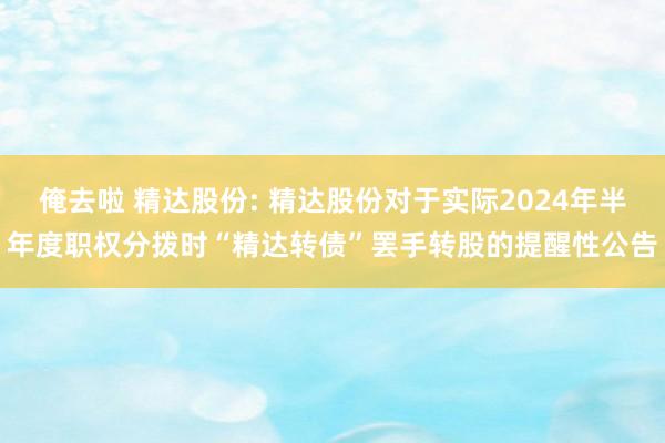 俺去啦 精达股份: 精达股份对于实际2024年半年度职权分拨时“精达转债”罢手转股的提醒性公告