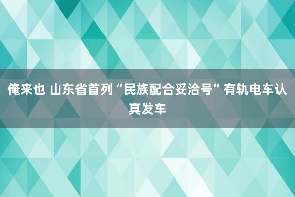 俺来也 山东省首列“民族配合妥洽号”有轨电车认真发车