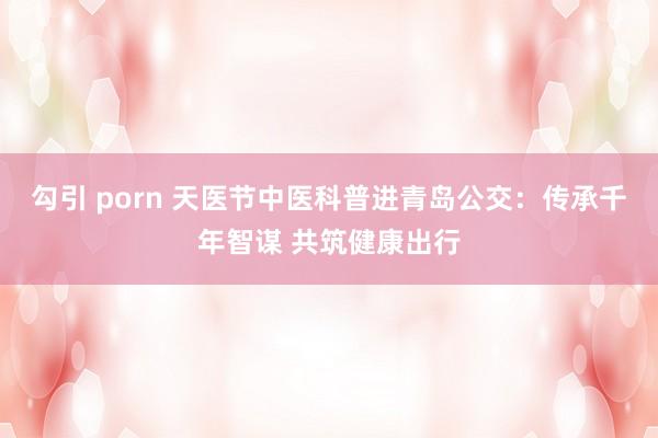 勾引 porn 天医节中医科普进青岛公交：传承千年智谋 共筑健康出行