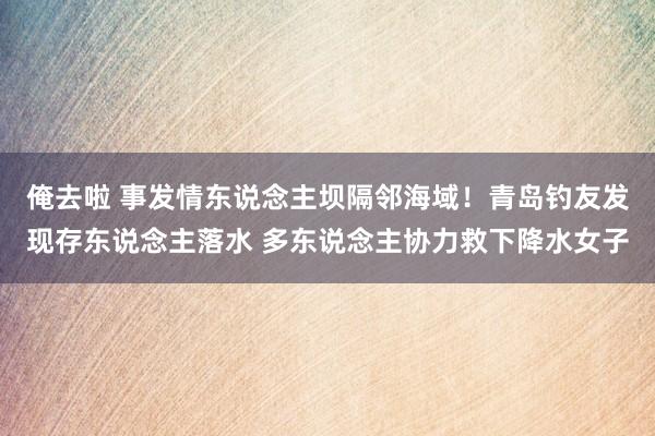 俺去啦 事发情东说念主坝隔邻海域！青岛钓友发现存东说念主落水 多东说念主协力救下降水女子