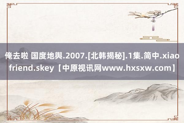 俺去啦 国度地舆.2007.[北韩揭秘].1集.简中.xiaofriend.skey【中原视讯网www.hxsxw.com】