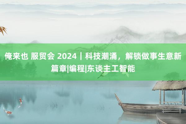 俺来也 服贸会 2024｜科技潮涌，解锁做事生意新篇章|编程|东谈主工智能