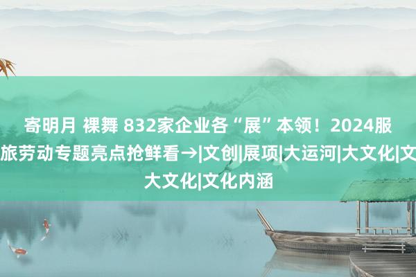 寄明月 裸舞 832家企业各“展”本领！2024服贸会文旅劳动专题亮点抢鲜看→|文创|展项|大运河|大文化|文化内涵