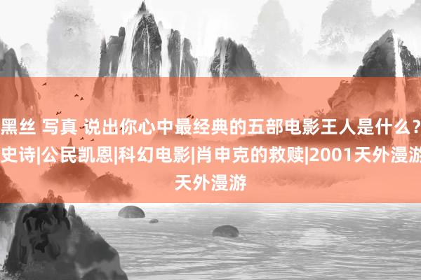 黑丝 写真 说出你心中最经典的五部电影王人是什么？|史诗|公民凯恩|科幻电影|肖申克的救赎|2001天外漫游