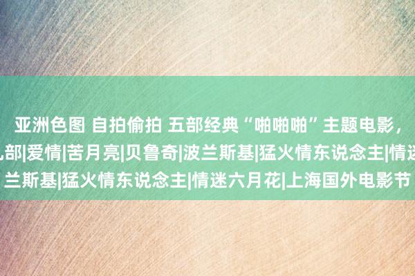 亚洲色图 自拍偷拍 五部经典“啪啪啪”主题电影，算作老司机的你看过几部|爱情|苦月亮|贝鲁奇|波兰斯基|猛火情东说念主|情迷六月花|上海国外电影节