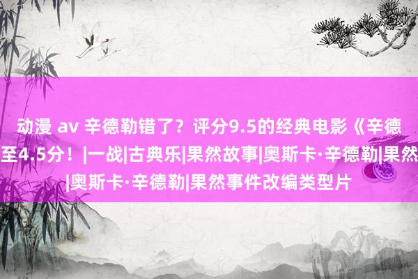 动漫 av 辛德勒错了？评分9.5的经典电影《辛德勒的名单》暴跌至4.5分！|一战|古典乐|果然故事|奥斯卡·辛德勒|果然事件改编类型片