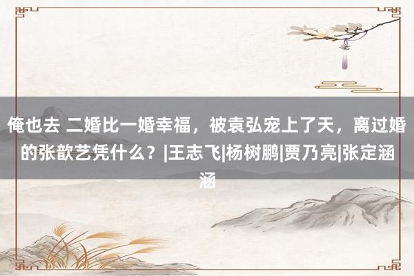 俺也去 二婚比一婚幸福，被袁弘宠上了天，离过婚的张歆艺凭什么？|王志飞|杨树鹏|贾乃亮|张定涵