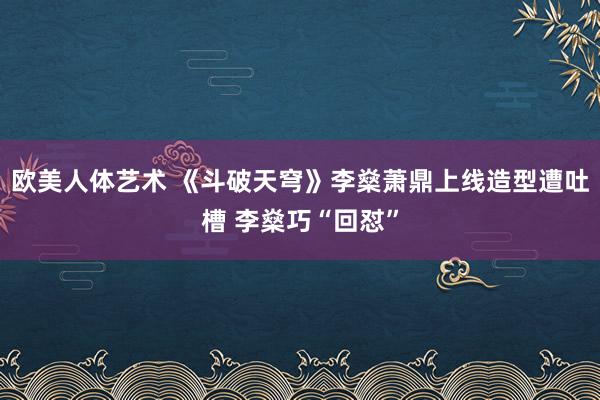 欧美人体艺术 《斗破天穹》李燊萧鼎上线造型遭吐槽 李燊巧“回怼”