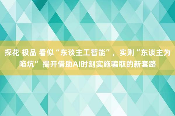 探花 极品 看似“东谈主工智能”，实则“东谈主为陷坑” 揭开借助AI时刻实施骗取的新套路