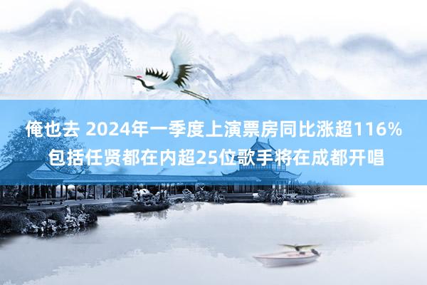 俺也去 2024年一季度上演票房同比涨超116% 包括任贤都在内超25位歌手将在成都开唱