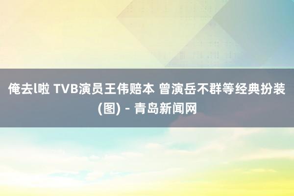 俺去l啦 TVB演员王伟赔本 曾演岳不群等经典扮装(图)－青岛新闻网