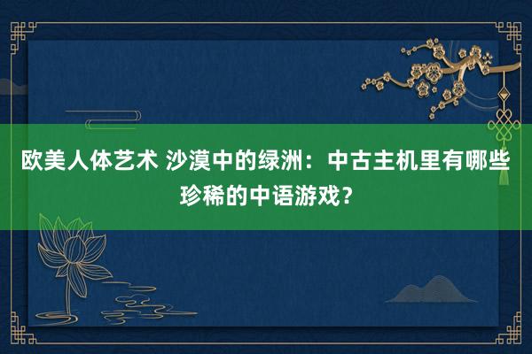 欧美人体艺术 沙漠中的绿洲：中古主机里有哪些珍稀的中语游戏？