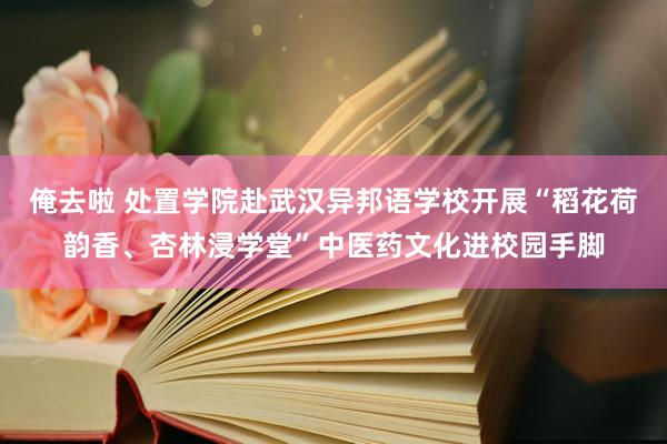 俺去啦 处置学院赴武汉异邦语学校开展“稻花荷韵香、杏林浸学堂”中医药文化进校园手脚