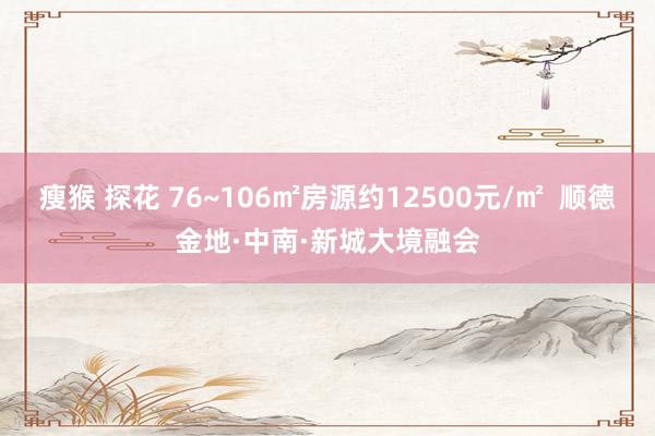 瘦猴 探花 76~106㎡房源约12500元/㎡  顺德金地·中南·新城大境融会