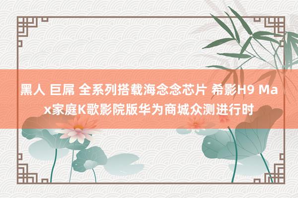 黑人 巨屌 全系列搭载海念念芯片 希影H9 Max家庭K歌影院版华为商城众测进行时