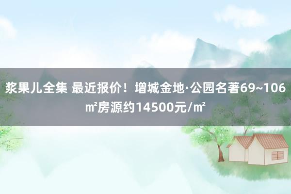 浆果儿全集 最近报价！增城金地·公园名著69~106㎡房源约14500元/㎡