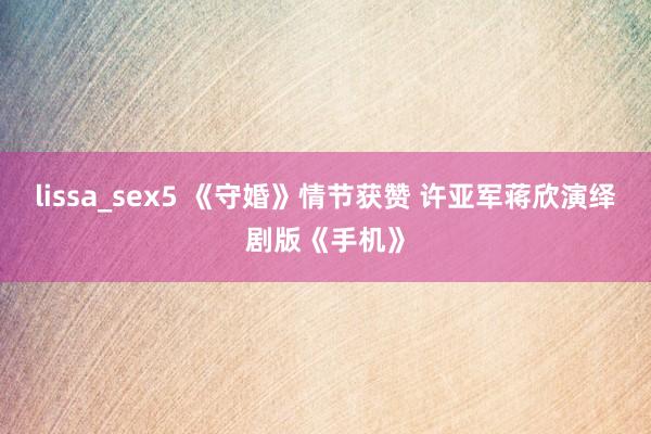 lissa_sex5 《守婚》情节获赞 许亚军蒋欣演绎剧版《手机》