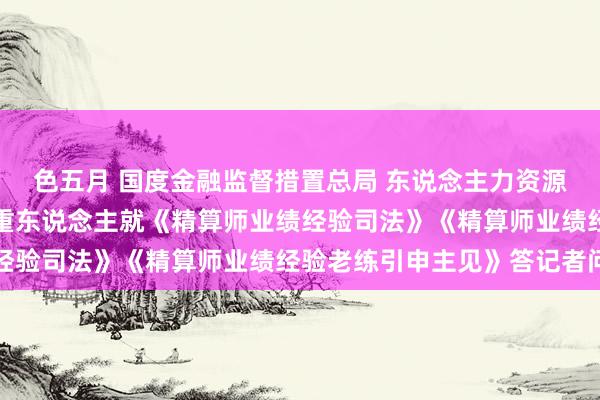 色五月 国度金融监督措置总局 东说念主力资源社会保障部相关部门持重东说念主就《精算师业绩经验司法》《精算师业绩经验老练引申主见》答记者问