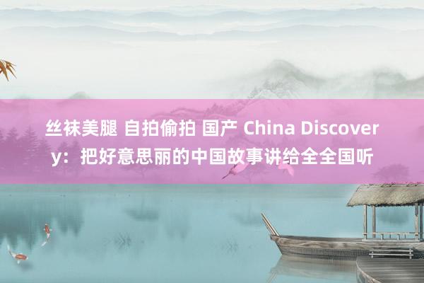 丝袜美腿 自拍偷拍 国产 China Discovery：把好意思丽的中国故事讲给全全国听